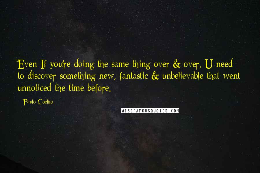 Paulo Coelho Quotes: Even If you're doing the same thing over & over, U need to discover something new, fantastic & unbelievable that went unnoticed the time before.