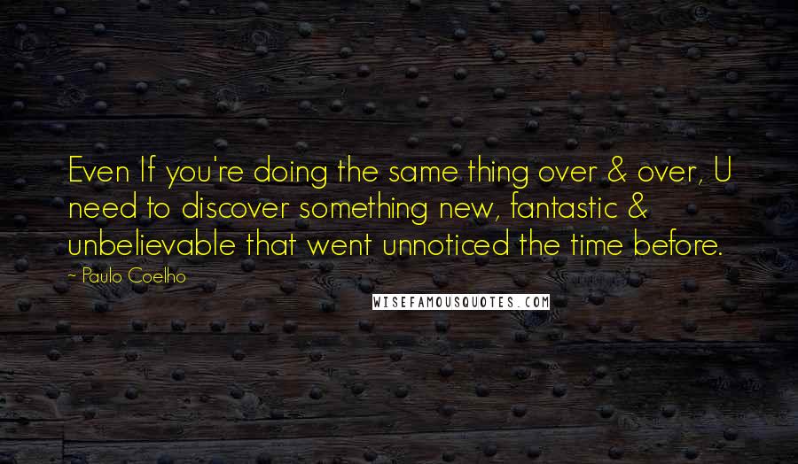 Paulo Coelho Quotes: Even If you're doing the same thing over & over, U need to discover something new, fantastic & unbelievable that went unnoticed the time before.