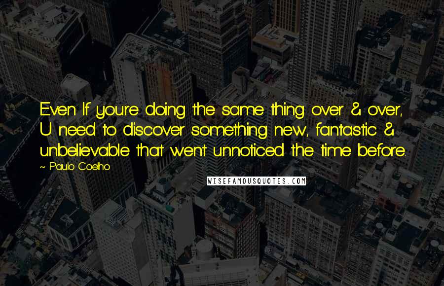 Paulo Coelho Quotes: Even If you're doing the same thing over & over, U need to discover something new, fantastic & unbelievable that went unnoticed the time before.
