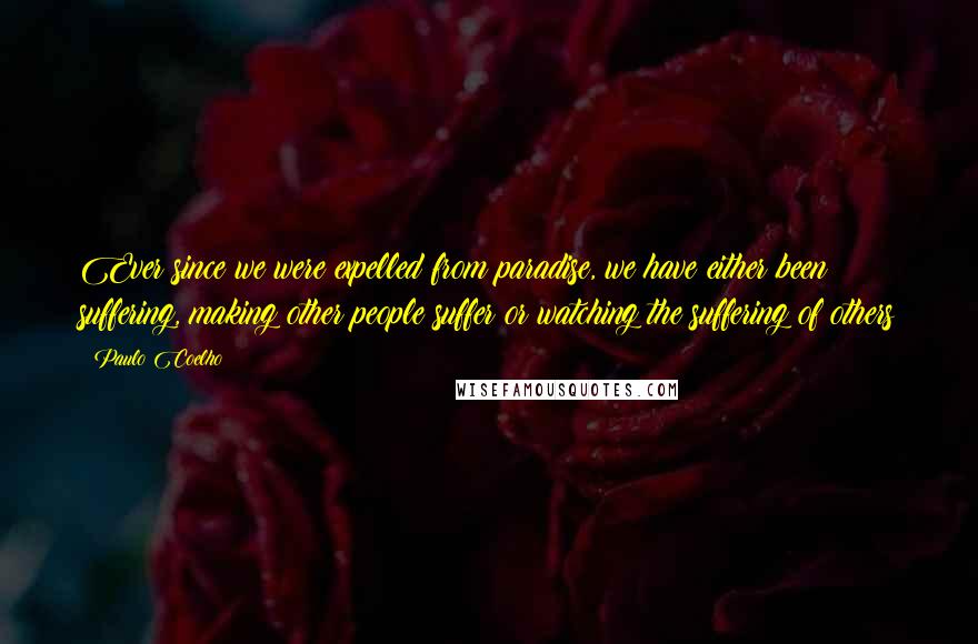 Paulo Coelho Quotes: Ever since we were expelled from paradise, we have either been suffering, making other people suffer or watching the suffering of others
