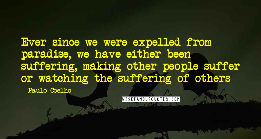 Paulo Coelho Quotes: Ever since we were expelled from paradise, we have either been suffering, making other people suffer or watching the suffering of others