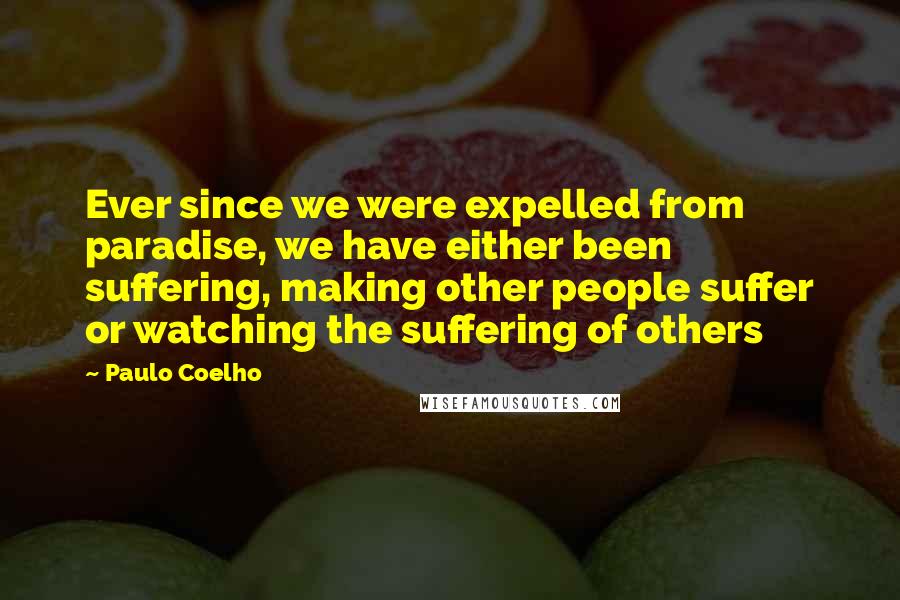Paulo Coelho Quotes: Ever since we were expelled from paradise, we have either been suffering, making other people suffer or watching the suffering of others