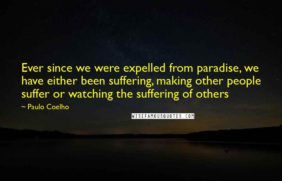 Paulo Coelho Quotes: Ever since we were expelled from paradise, we have either been suffering, making other people suffer or watching the suffering of others