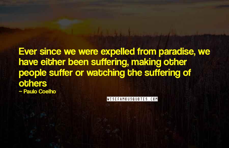 Paulo Coelho Quotes: Ever since we were expelled from paradise, we have either been suffering, making other people suffer or watching the suffering of others