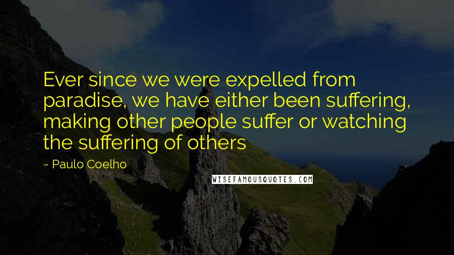 Paulo Coelho Quotes: Ever since we were expelled from paradise, we have either been suffering, making other people suffer or watching the suffering of others