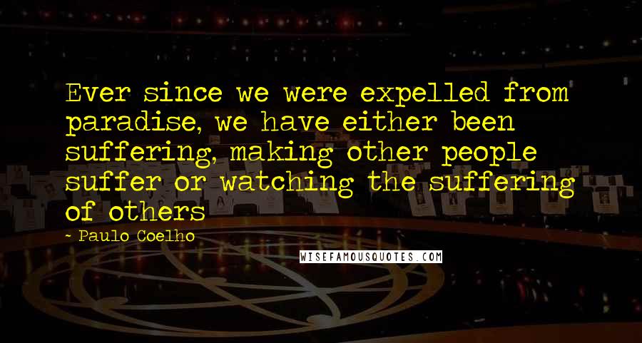 Paulo Coelho Quotes: Ever since we were expelled from paradise, we have either been suffering, making other people suffer or watching the suffering of others