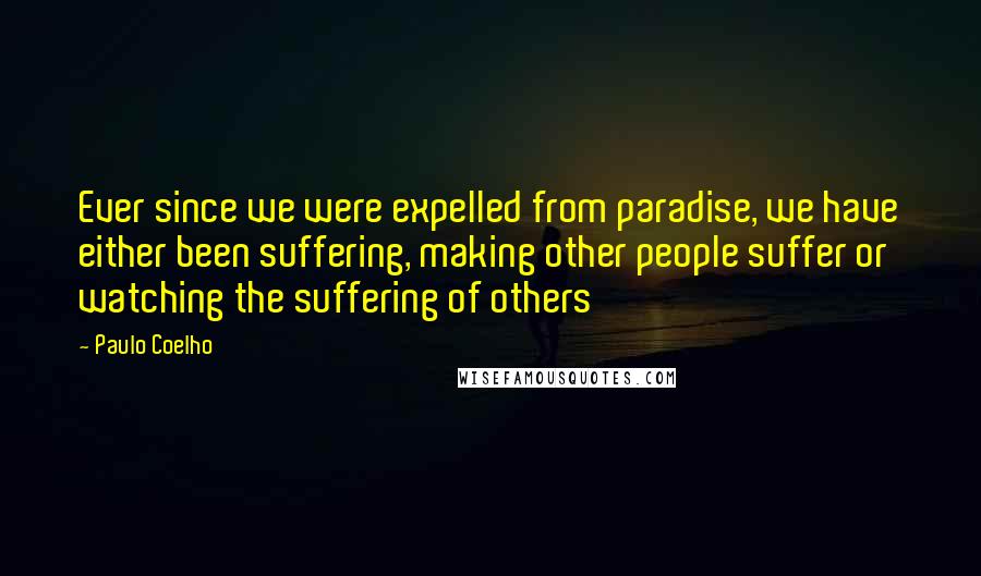 Paulo Coelho Quotes: Ever since we were expelled from paradise, we have either been suffering, making other people suffer or watching the suffering of others