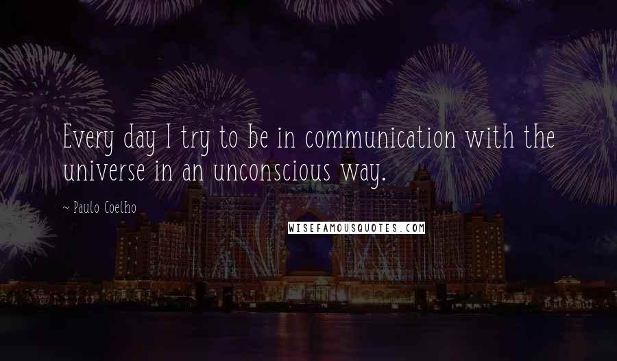 Paulo Coelho Quotes: Every day I try to be in communication with the universe in an unconscious way.