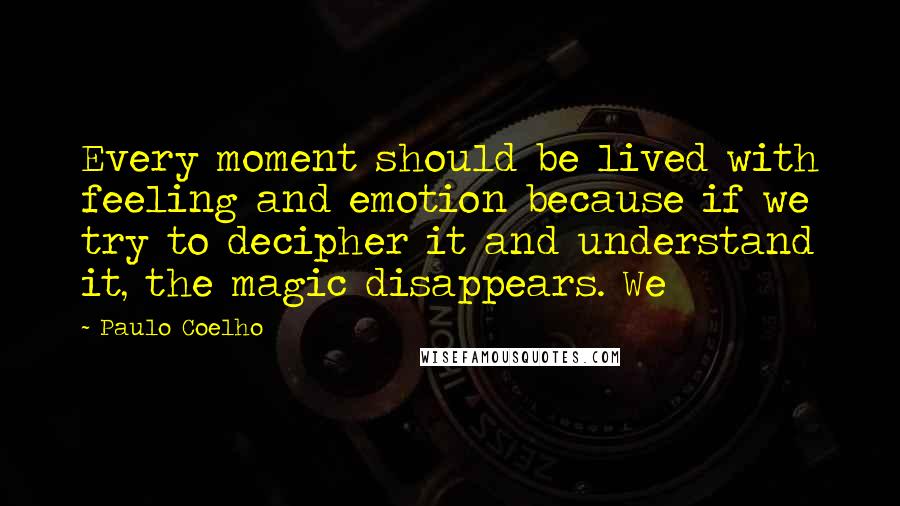 Paulo Coelho Quotes: Every moment should be lived with feeling and emotion because if we try to decipher it and understand it, the magic disappears. We