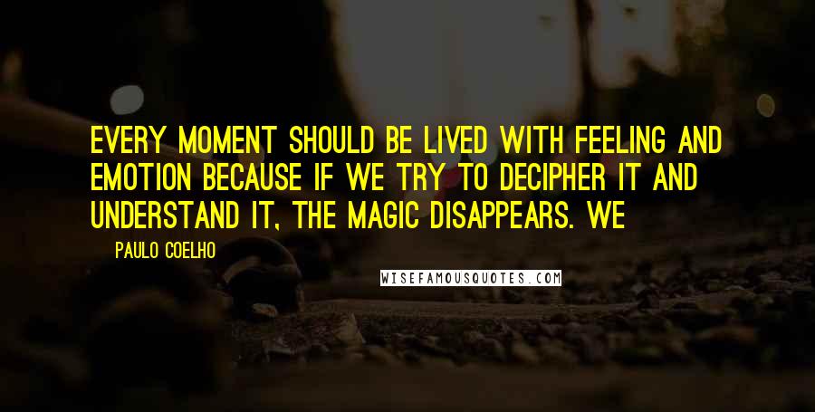 Paulo Coelho Quotes: Every moment should be lived with feeling and emotion because if we try to decipher it and understand it, the magic disappears. We