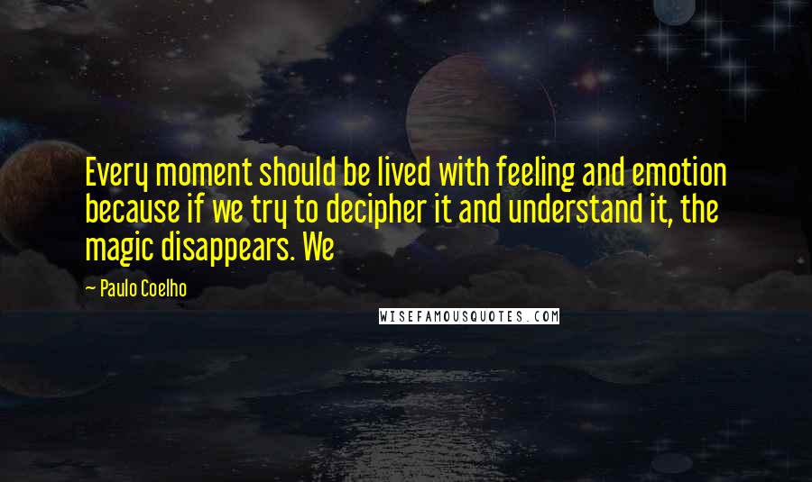 Paulo Coelho Quotes: Every moment should be lived with feeling and emotion because if we try to decipher it and understand it, the magic disappears. We