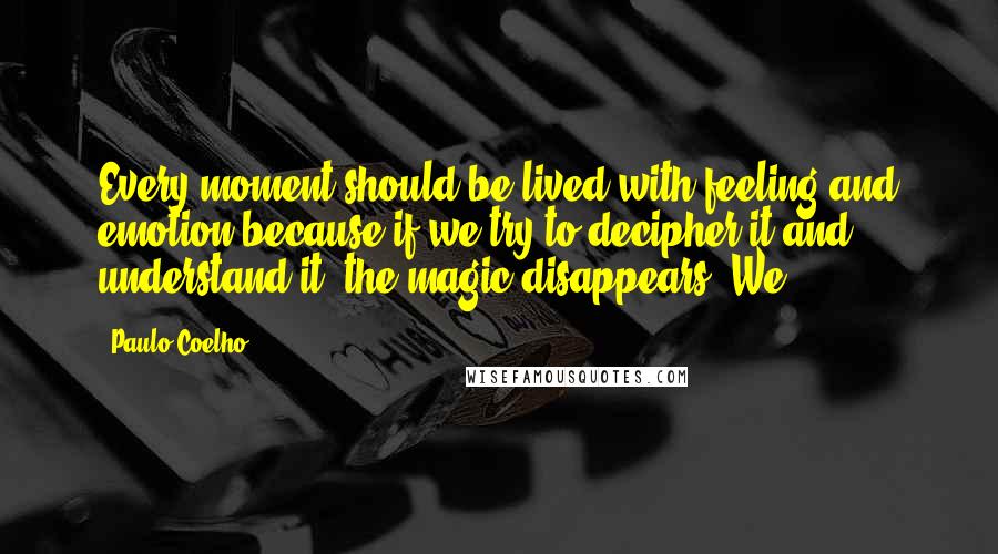 Paulo Coelho Quotes: Every moment should be lived with feeling and emotion because if we try to decipher it and understand it, the magic disappears. We