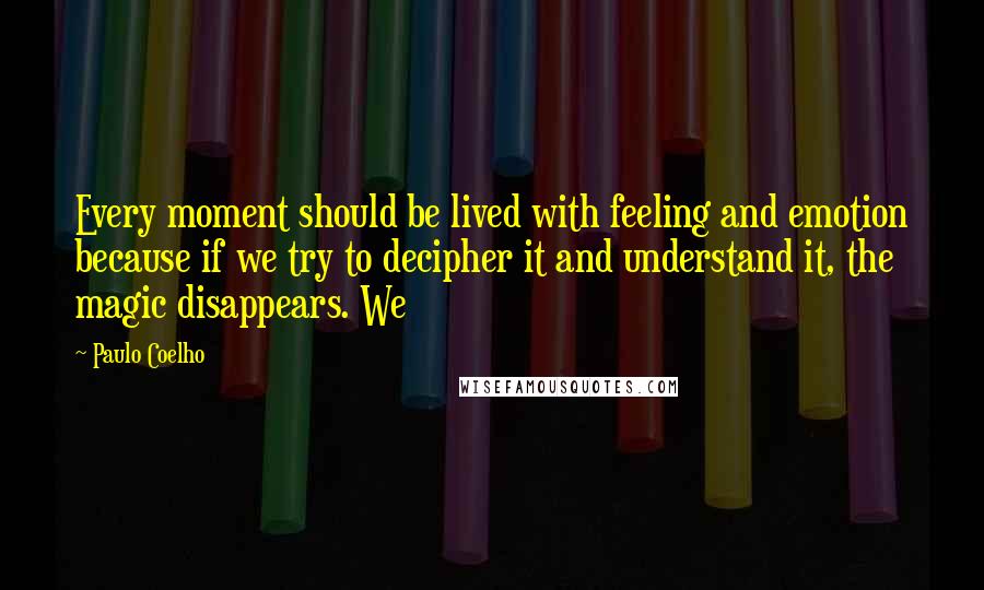 Paulo Coelho Quotes: Every moment should be lived with feeling and emotion because if we try to decipher it and understand it, the magic disappears. We