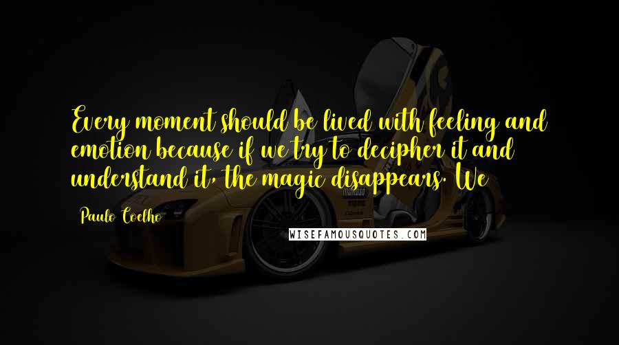 Paulo Coelho Quotes: Every moment should be lived with feeling and emotion because if we try to decipher it and understand it, the magic disappears. We