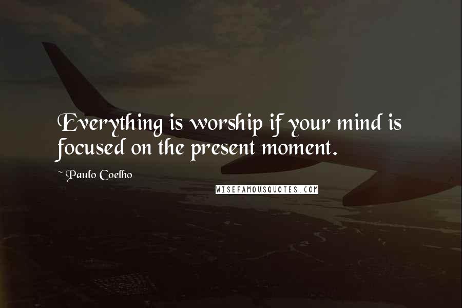 Paulo Coelho Quotes: Everything is worship if your mind is focused on the present moment.