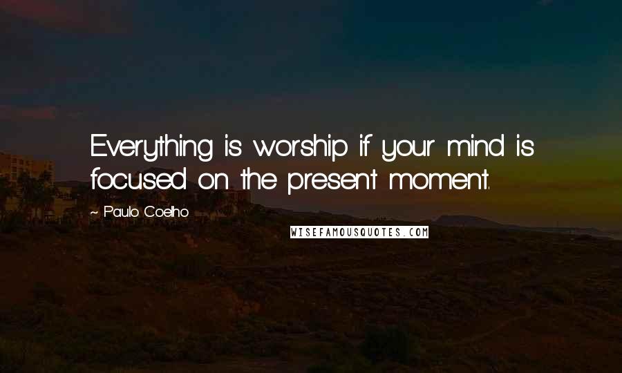 Paulo Coelho Quotes: Everything is worship if your mind is focused on the present moment.