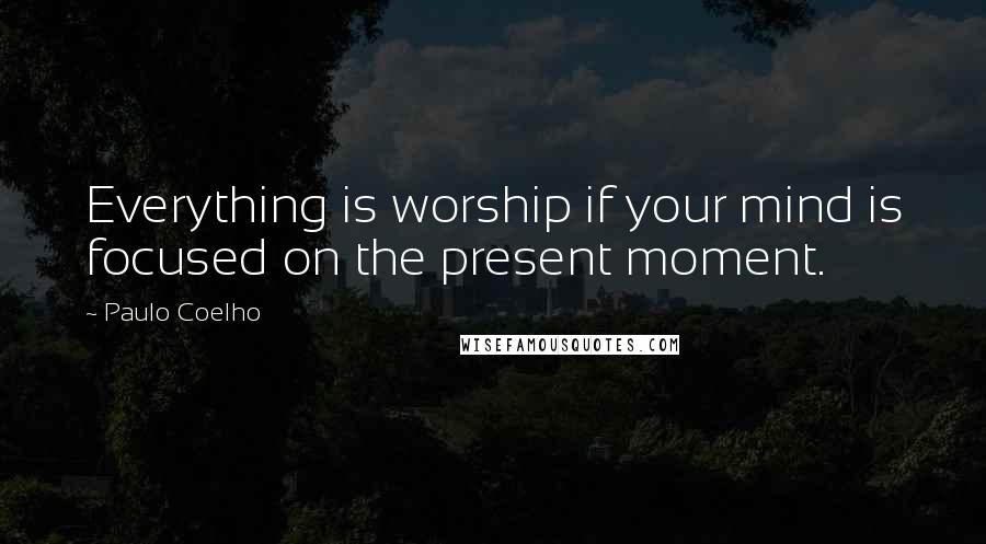 Paulo Coelho Quotes: Everything is worship if your mind is focused on the present moment.