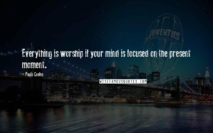 Paulo Coelho Quotes: Everything is worship if your mind is focused on the present moment.