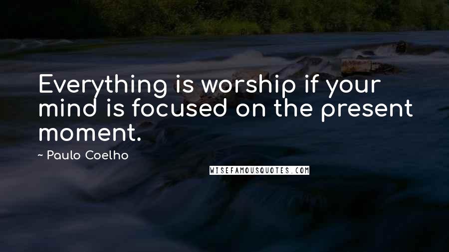 Paulo Coelho Quotes: Everything is worship if your mind is focused on the present moment.