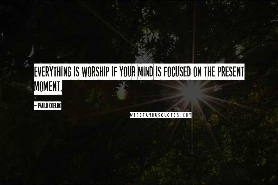 Paulo Coelho Quotes: Everything is worship if your mind is focused on the present moment.