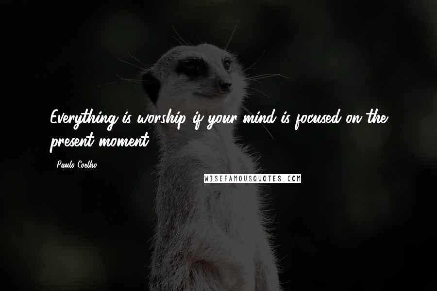 Paulo Coelho Quotes: Everything is worship if your mind is focused on the present moment.
