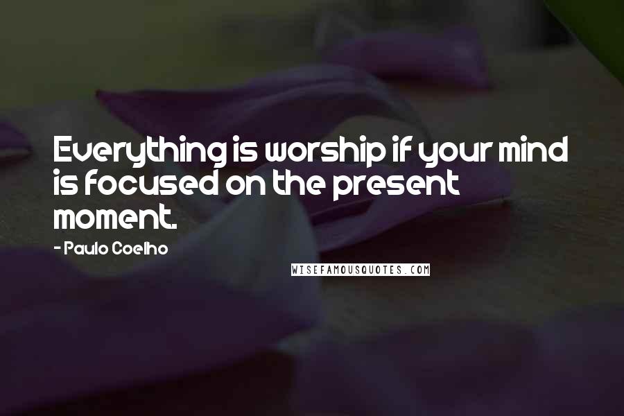Paulo Coelho Quotes: Everything is worship if your mind is focused on the present moment.