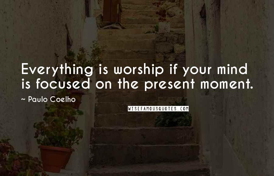 Paulo Coelho Quotes: Everything is worship if your mind is focused on the present moment.