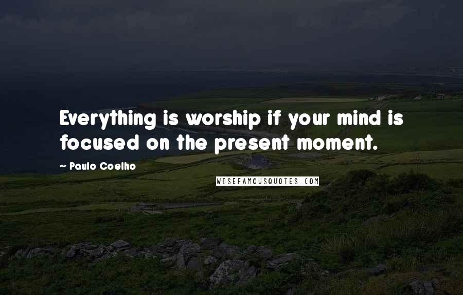 Paulo Coelho Quotes: Everything is worship if your mind is focused on the present moment.