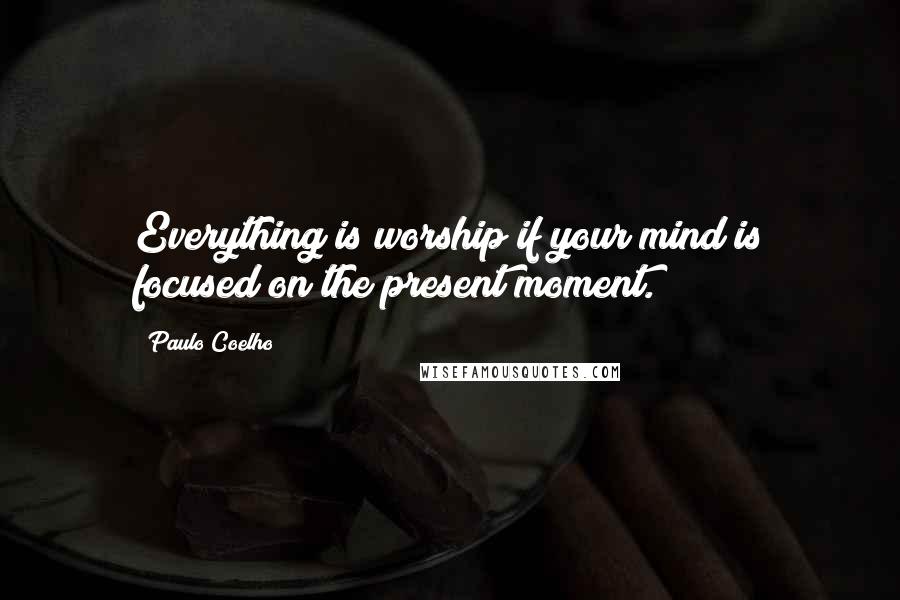 Paulo Coelho Quotes: Everything is worship if your mind is focused on the present moment.