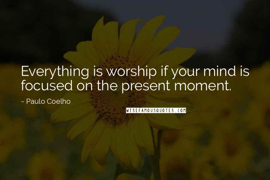 Paulo Coelho Quotes: Everything is worship if your mind is focused on the present moment.