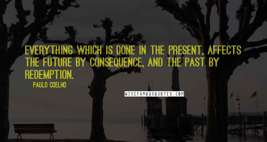 Paulo Coelho Quotes: Everything which is done in the present, affects the future by consequence, and the past by redemption.