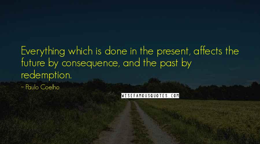 Paulo Coelho Quotes: Everything which is done in the present, affects the future by consequence, and the past by redemption.