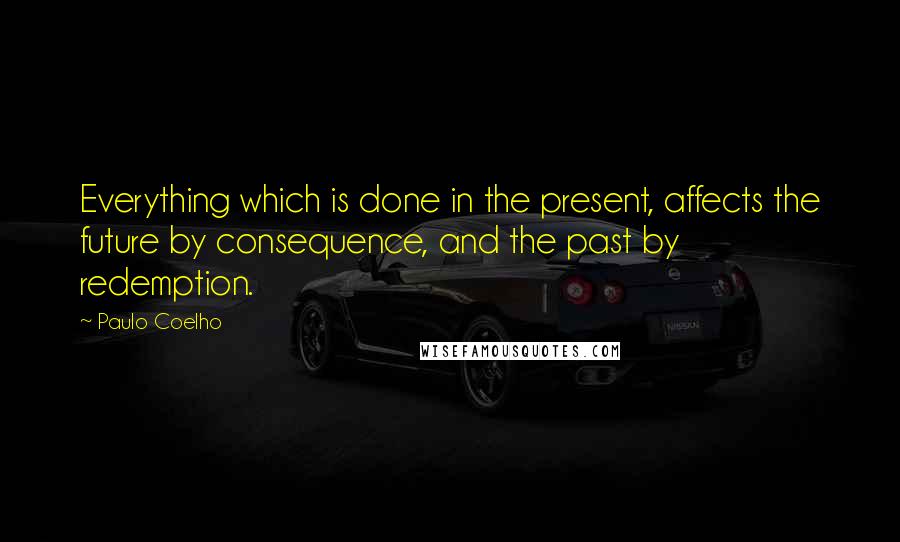 Paulo Coelho Quotes: Everything which is done in the present, affects the future by consequence, and the past by redemption.