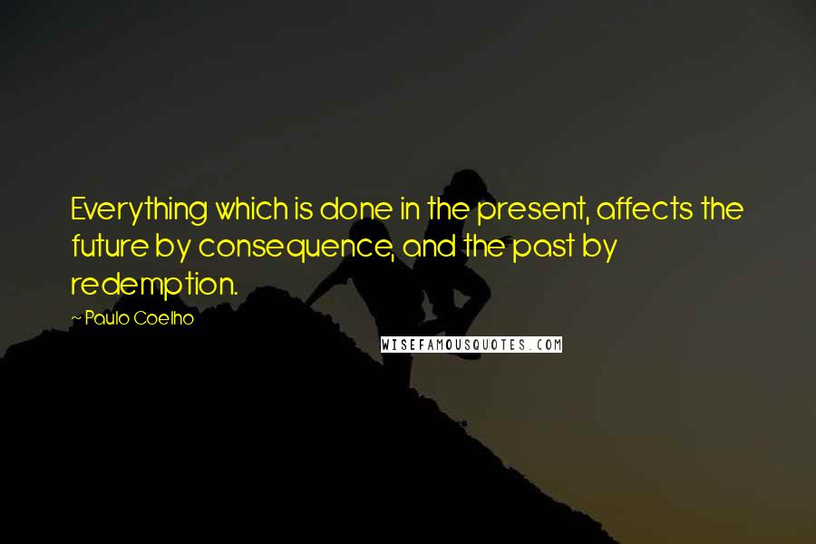 Paulo Coelho Quotes: Everything which is done in the present, affects the future by consequence, and the past by redemption.