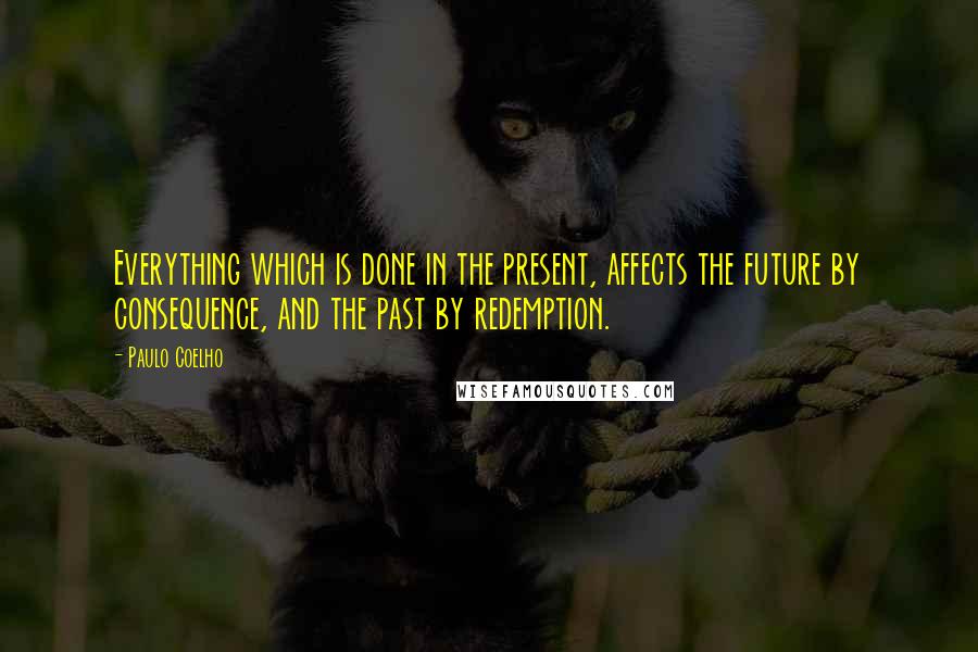 Paulo Coelho Quotes: Everything which is done in the present, affects the future by consequence, and the past by redemption.