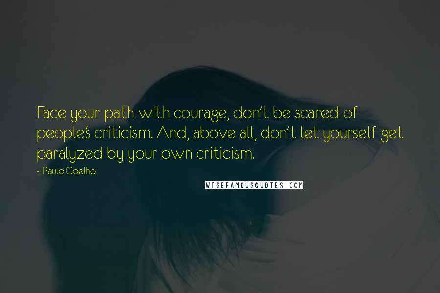 Paulo Coelho Quotes: Face your path with courage, don't be scared of people's criticism. And, above all, don't let yourself get paralyzed by your own criticism.