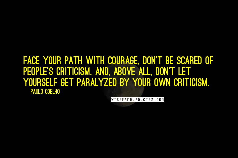 Paulo Coelho Quotes: Face your path with courage, don't be scared of people's criticism. And, above all, don't let yourself get paralyzed by your own criticism.