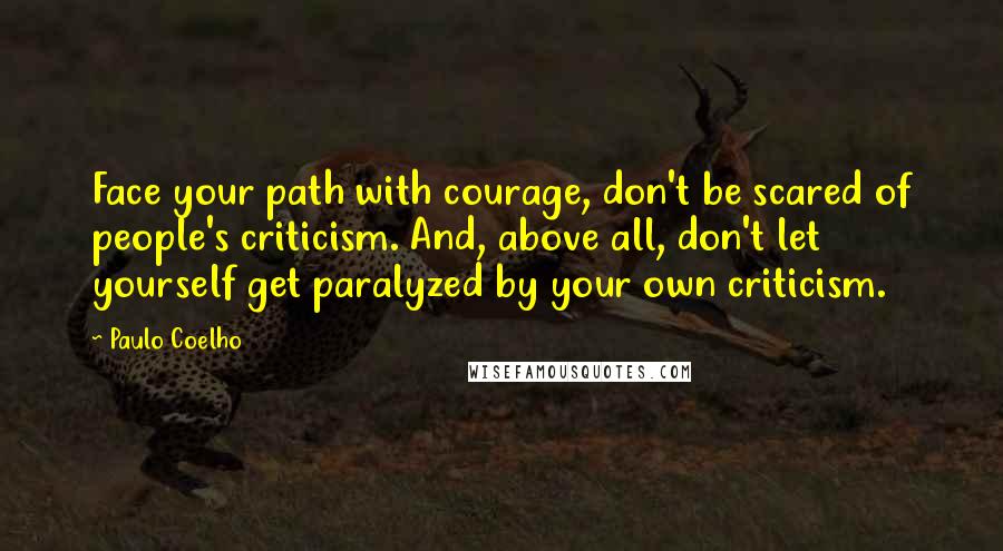 Paulo Coelho Quotes: Face your path with courage, don't be scared of people's criticism. And, above all, don't let yourself get paralyzed by your own criticism.