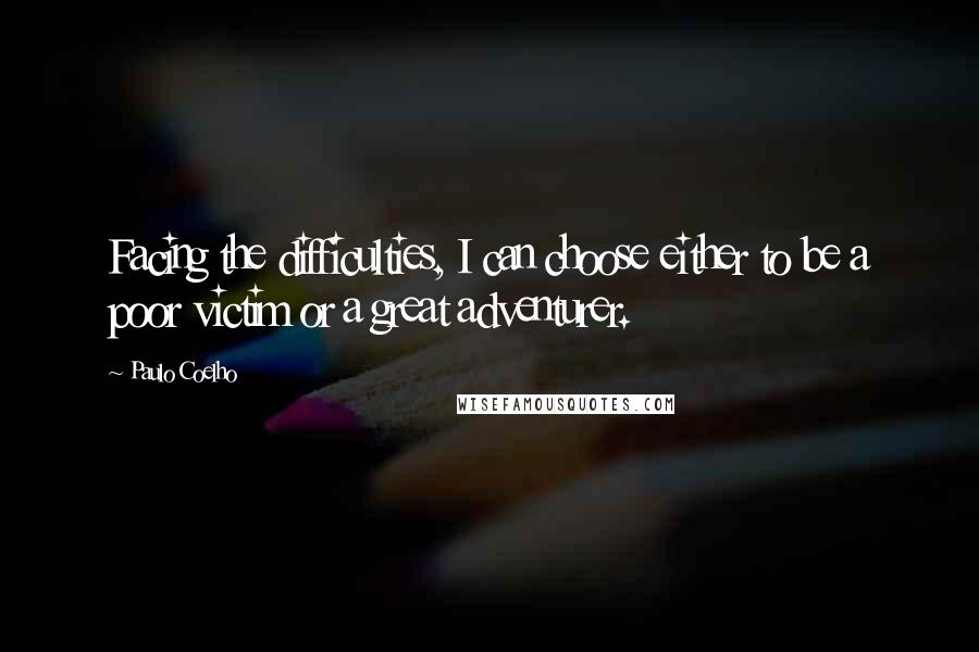 Paulo Coelho Quotes: Facing the difficulties, I can choose either to be a poor victim or a great adventurer.