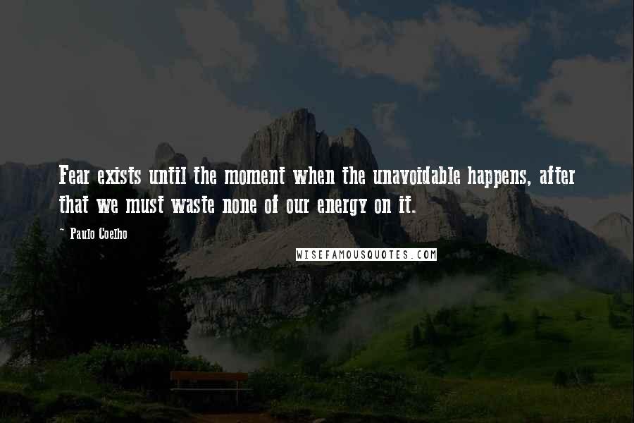 Paulo Coelho Quotes: Fear exists until the moment when the unavoidable happens, after that we must waste none of our energy on it.