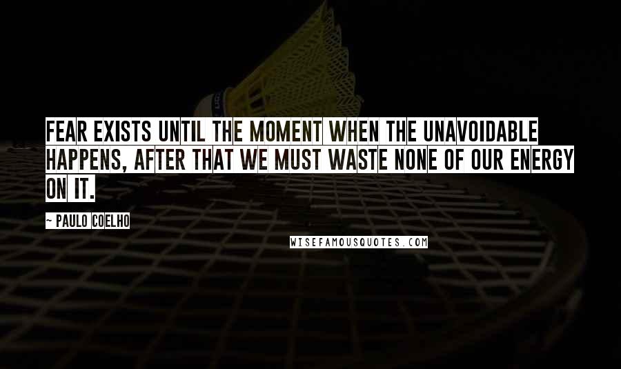Paulo Coelho Quotes: Fear exists until the moment when the unavoidable happens, after that we must waste none of our energy on it.