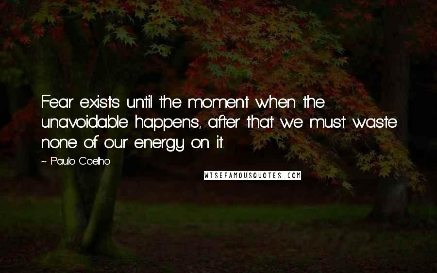 Paulo Coelho Quotes: Fear exists until the moment when the unavoidable happens, after that we must waste none of our energy on it.