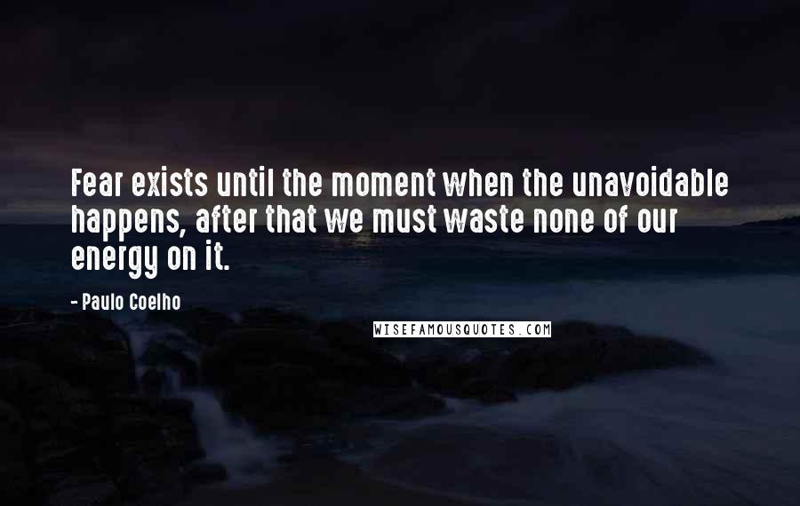 Paulo Coelho Quotes: Fear exists until the moment when the unavoidable happens, after that we must waste none of our energy on it.