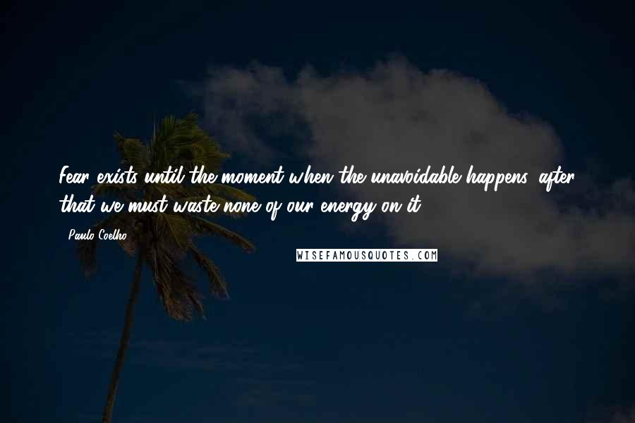 Paulo Coelho Quotes: Fear exists until the moment when the unavoidable happens, after that we must waste none of our energy on it.