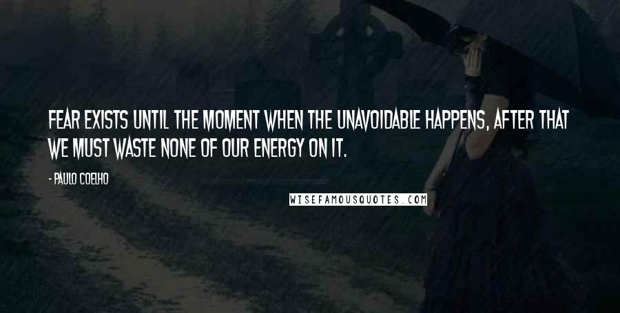Paulo Coelho Quotes: Fear exists until the moment when the unavoidable happens, after that we must waste none of our energy on it.