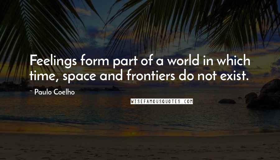 Paulo Coelho Quotes: Feelings form part of a world in which time, space and frontiers do not exist.