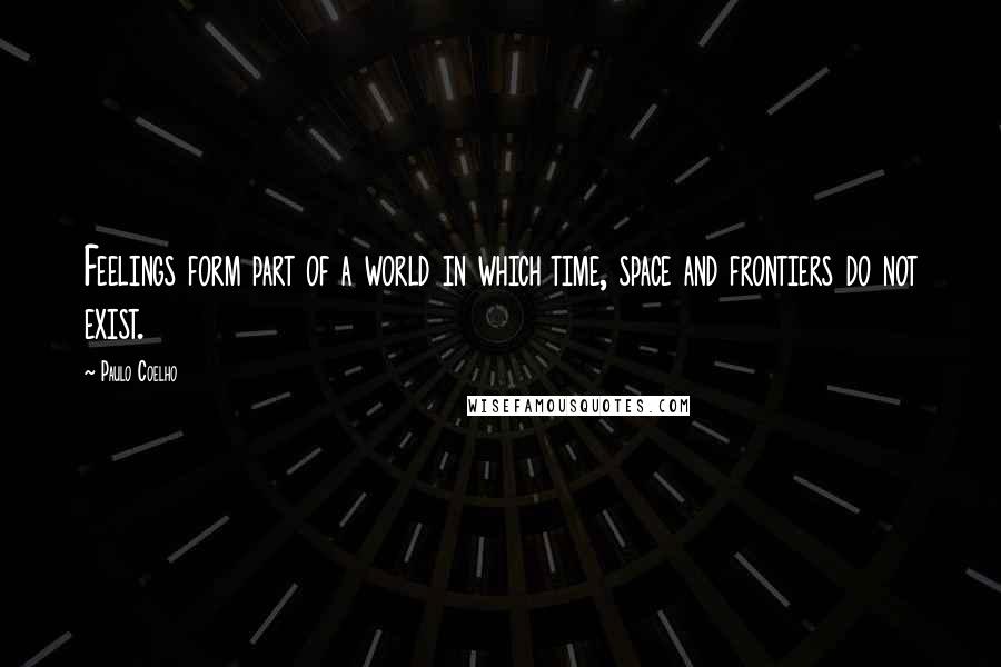 Paulo Coelho Quotes: Feelings form part of a world in which time, space and frontiers do not exist.