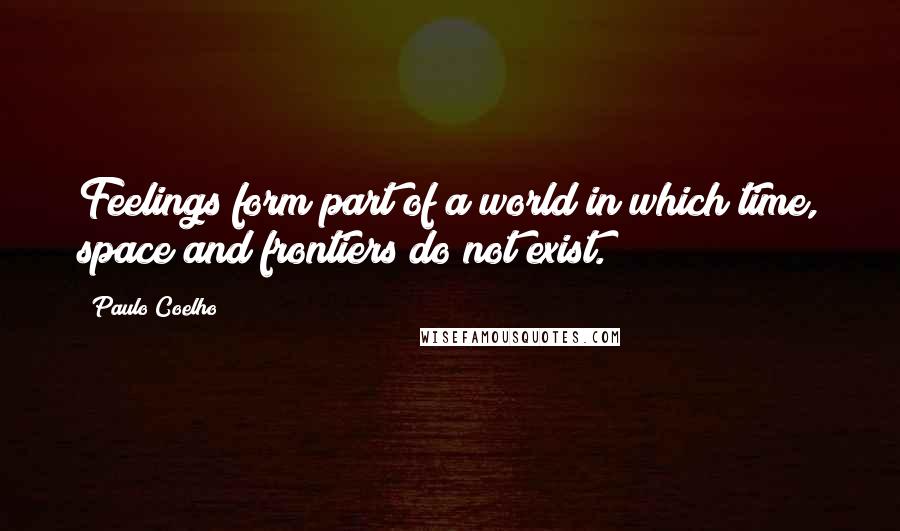 Paulo Coelho Quotes: Feelings form part of a world in which time, space and frontiers do not exist.