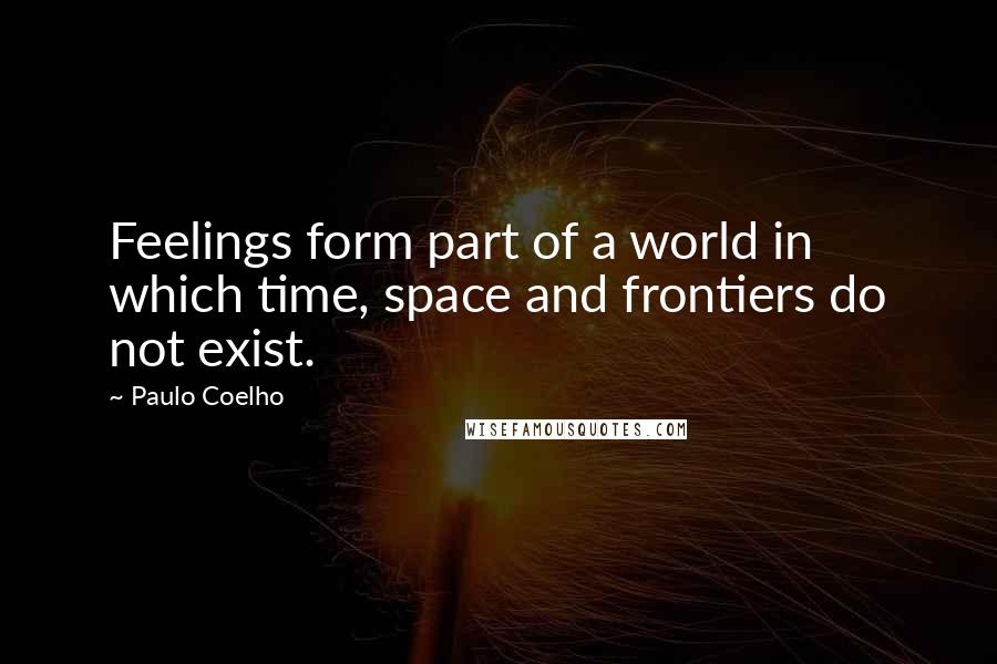 Paulo Coelho Quotes: Feelings form part of a world in which time, space and frontiers do not exist.