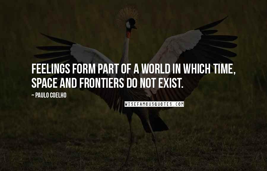 Paulo Coelho Quotes: Feelings form part of a world in which time, space and frontiers do not exist.